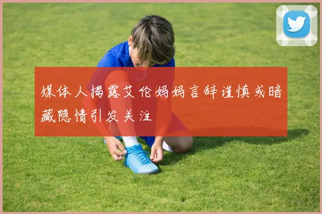媒体人揭露艾伦妈妈言辞谨慎或暗藏隐情引发关注