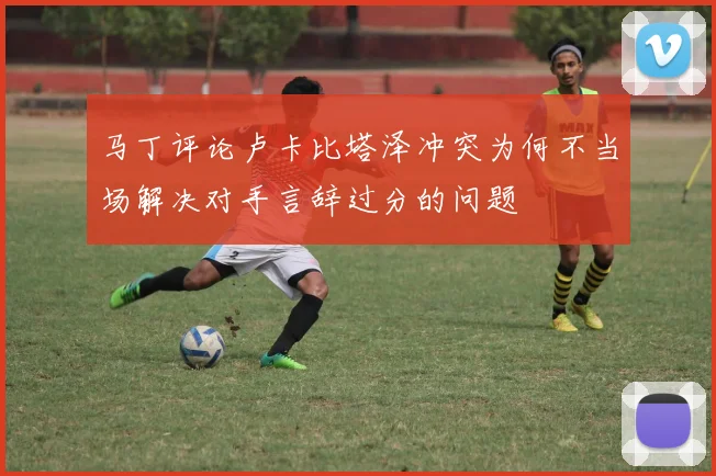 马丁评论卢卡比塔泽冲突为何不当场解决对手言辞过分的问题