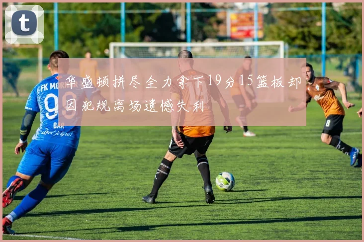华盛顿拼尽全力拿下19分15篮板却因犯规离场遗憾失利
