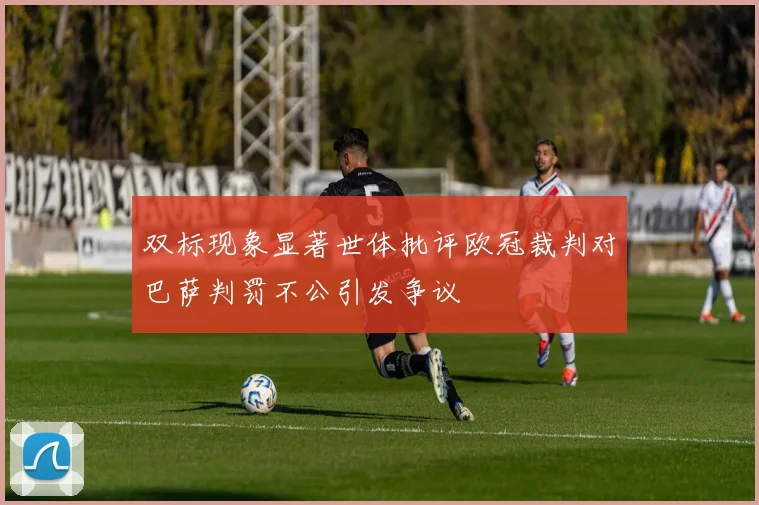 双标现象显著世体批评欧冠裁判对巴萨判罚不公引发争议