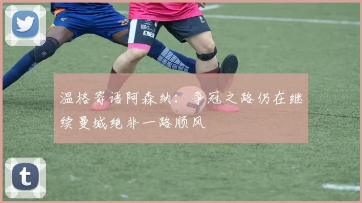 温格寄语阿森纳：争冠之路仍在继续曼城绝非一路顺风