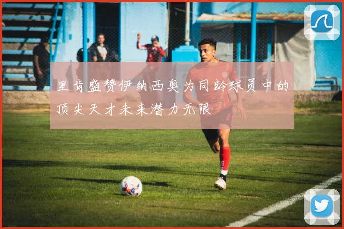 里肯盛赞伊纳西奥为同龄球员中的顶尖天才未来潜力无限
