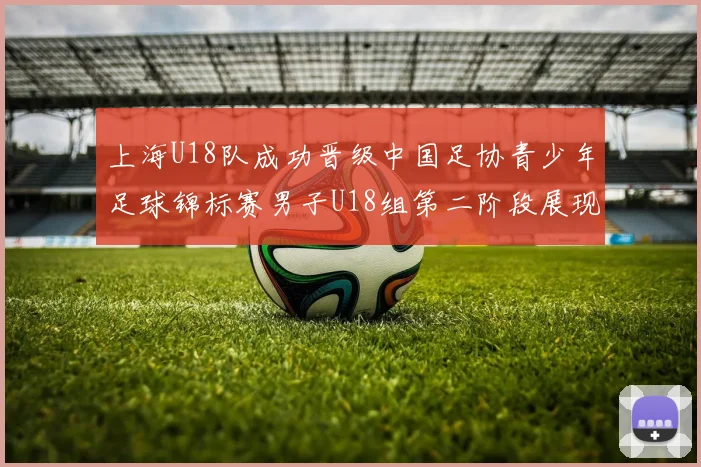 上海U18队成功晋级中国足协青少年足球锦标赛男子U18组第二阶段展现出色实力与团队合作精神