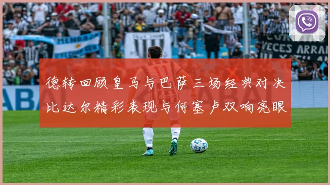 德转回顾皇马与巴萨三场经典对决比达尔精彩表现与何塞卢双响亮眼