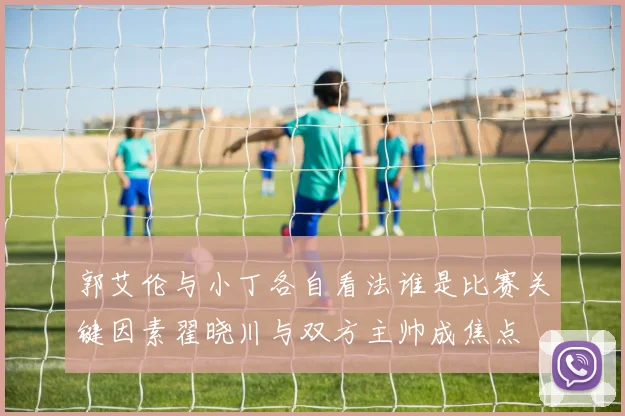 郭艾伦与小丁各自看法谁是比赛关键因素翟晓川与双方主帅成焦点