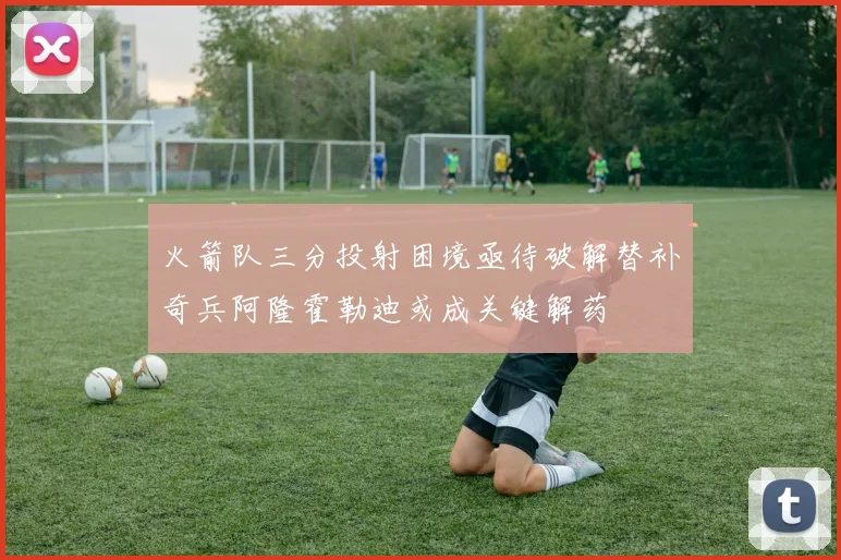 火箭队三分投射困境亟待破解替补奇兵阿隆霍勒迪或成关键解药
