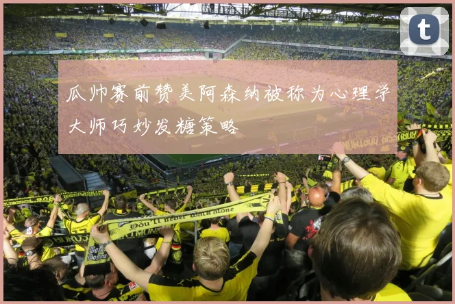瓜帅赛前赞美阿森纳被称为心理学大师巧妙发糖策略