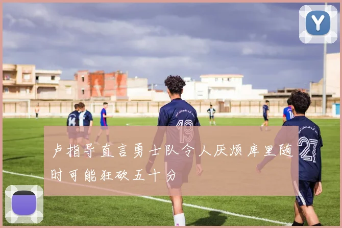 卢指导直言勇士队令人厌烦库里随时可能狂砍五十分