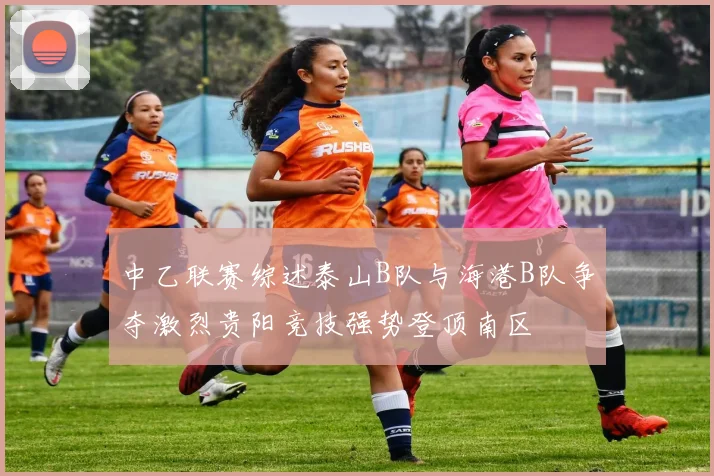 中乙联赛综述泰山B队与海港B队争夺激烈贵阳竞技强势登顶南区