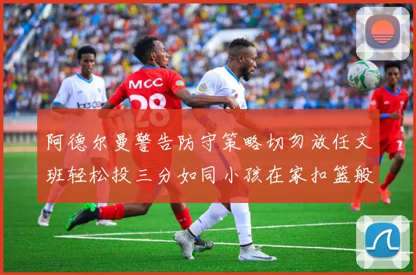 阿德尔曼警告防守策略切勿放任文班轻松投三分如同小孩在家扣篮般轻松