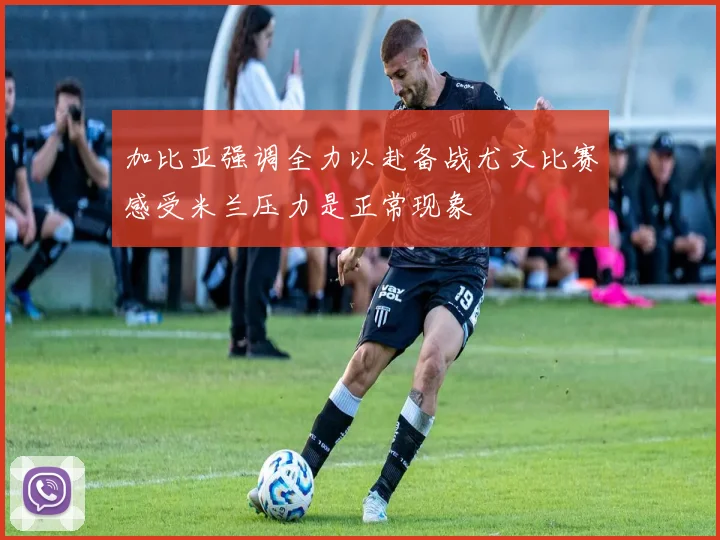 加比亚强调全力以赴备战尤文比赛感受米兰压力是正常现象
