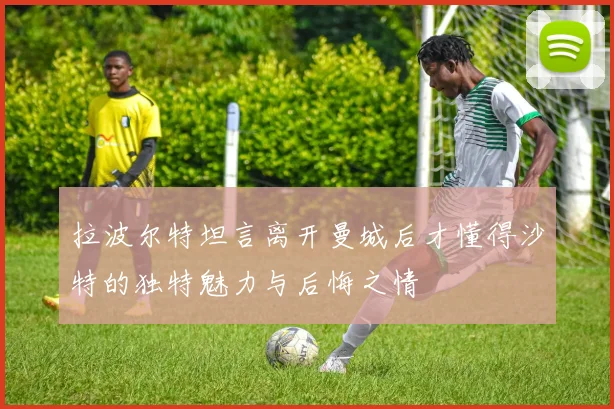 拉波尔特坦言离开曼城后才懂得沙特的独特魅力与后悔之情
