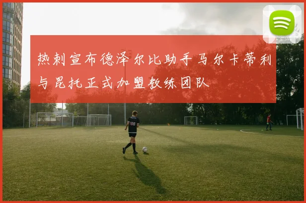 热刺宣布德泽尔比助手马尔卡蒂利与昆托正式加盟教练团队