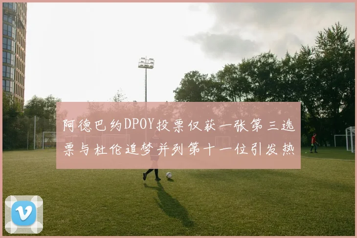 阿德巴约DPOY投票仅获一张第三选票与杜伦追梦并列第十一位引发热议