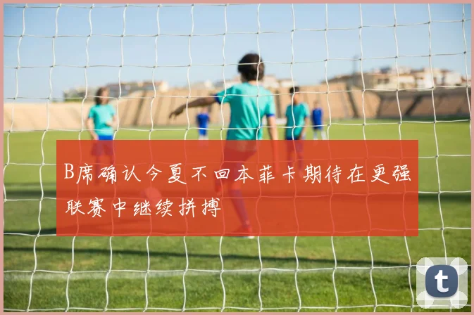 B席确认今夏不回本菲卡期待在更强联赛中继续拼搏