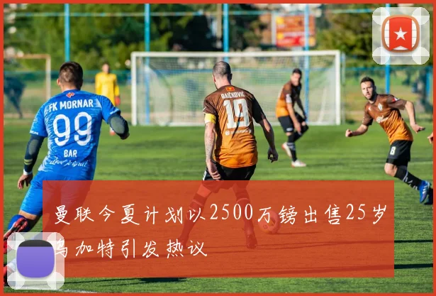 曼联今夏计划以2500万镑出售25岁乌加特引发热议