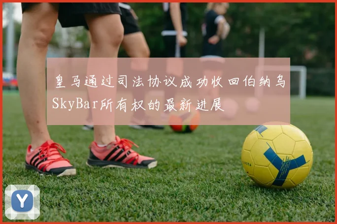 皇马通过司法协议成功收回伯纳乌SkyBar所有权的最新进展