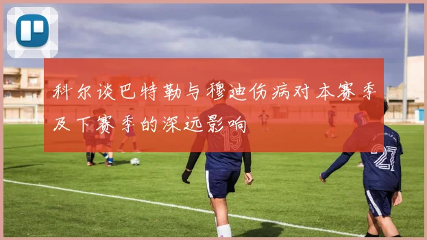 科尔谈巴特勒与穆迪伤病对本赛季及下赛季的深远影响