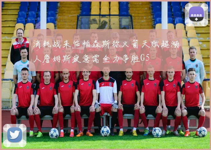 消耗战来临帕森斯称火箭天赋超湖人詹姆斯疲惫需全力争胜G5
