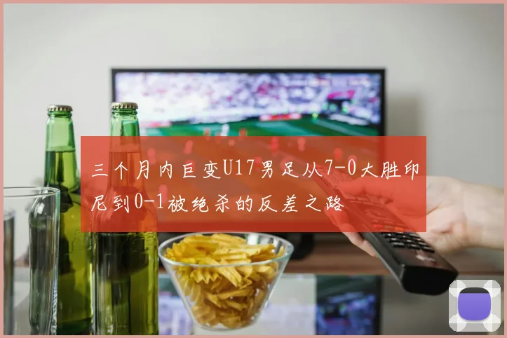 三个月内巨变U17男足从7-0大胜印尼到0-1被绝杀的反差之路
